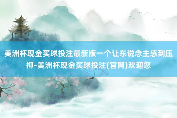 美洲杯现金买球投注最新版一个让东说念主感到压抑-美洲杯现金买球投注(官网)欢迎您