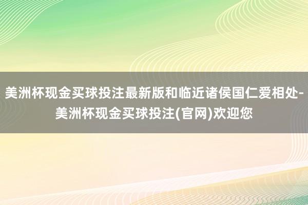 美洲杯现金买球投注最新版和临近诸侯国仁爱相处-美洲杯现金买球投注(官网)欢迎您