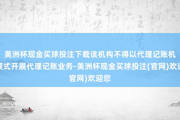 美洲杯现金买球投注下载该机构不得以代理记账机构模式开展代理记账业务-美洲杯现金买球投注(官网)欢迎您