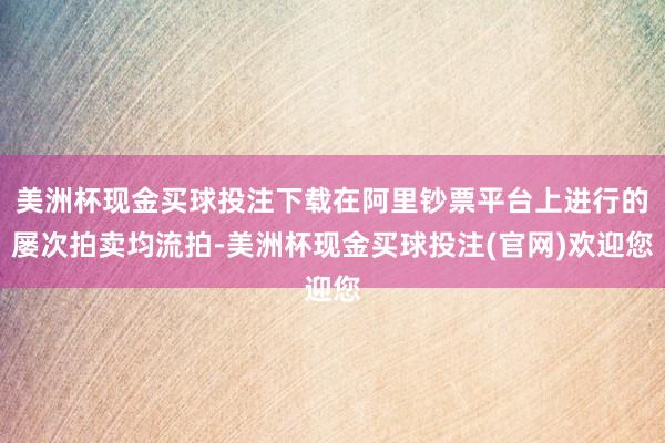 美洲杯现金买球投注下载在阿里钞票平台上进行的屡次拍卖均流拍-美洲杯现金买球投注(官网)欢迎您