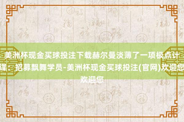 美洲杯现金买球投注下载赫尔曼淡薄了一项极点计谋：招募飘舞学员-美洲杯现金买球投注(官网)欢迎您