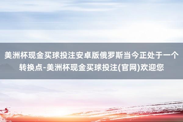 美洲杯现金买球投注安卓版俄罗斯当今正处于一个转换点-美洲杯现金买球投注(官网)欢迎您