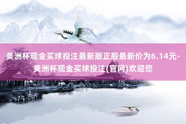 美洲杯现金买球投注最新版正股最新价为6.14元-美洲杯现金买球投注(官网)欢迎您