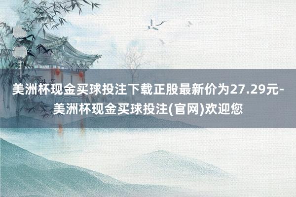 美洲杯现金买球投注下载正股最新价为27.29元-美洲杯现金买球投注(官网)欢迎您