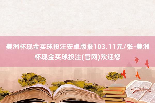 美洲杯现金买球投注安卓版报103.11元/张-美洲杯现金买球投注(官网)欢迎您