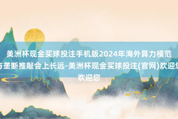 美洲杯现金买球投注手机版2024年海外算力模范与垄断推敲会上长远-美洲杯现金买球投注(官网)欢迎您