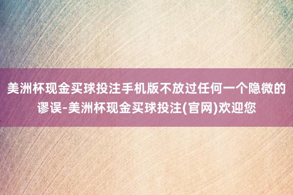 美洲杯现金买球投注手机版不放过任何一个隐微的谬误-美洲杯现金买球投注(官网)欢迎您