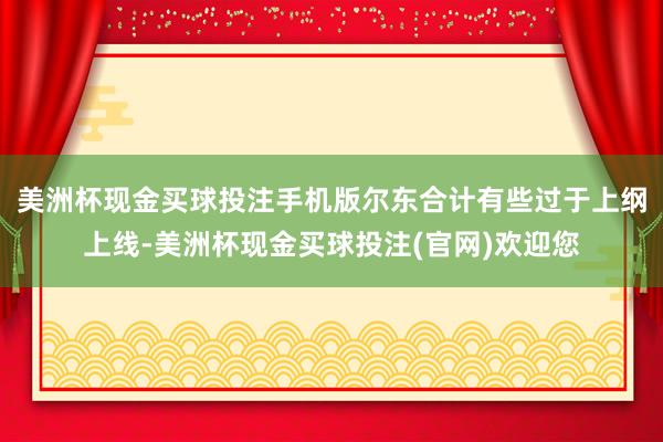 美洲杯现金买球投注手机版尔东合计有些过于上纲上线-美洲杯现金买球投注(官网)欢迎您