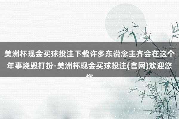 美洲杯现金买球投注下载许多东说念主齐会在这个年事烧毁打扮-美洲杯现金买球投注(官网)欢迎您