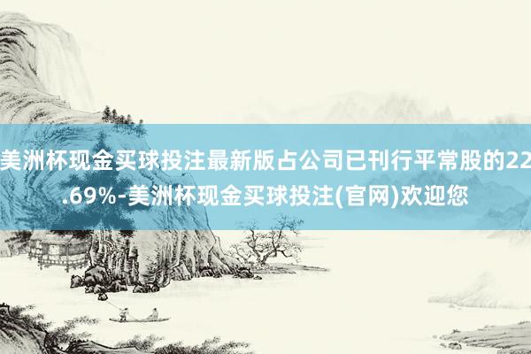 美洲杯现金买球投注最新版占公司已刊行平常股的22.69%-美洲杯现金买球投注(官网)欢迎您