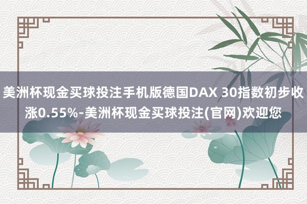 美洲杯现金买球投注手机版德国DAX 30指数初步收涨0.55%-美洲杯现金买球投注(官网)欢迎您