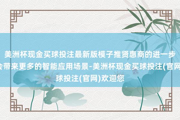 美洲杯现金买球投注最新版模子推贤惠商的进一步擢升将会带来更多的智能应用场景-美洲杯现金买球投注(官网)欢迎您