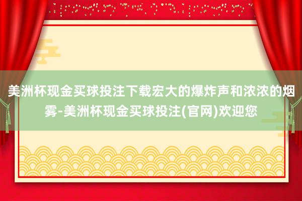 美洲杯现金买球投注下载宏大的爆炸声和浓浓的烟雾-美洲杯现金买球投注(官网)欢迎您