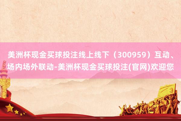 美洲杯现金买球投注线上线下（300959）互动、场内场外联动-美洲杯现金买球投注(官网)欢迎您