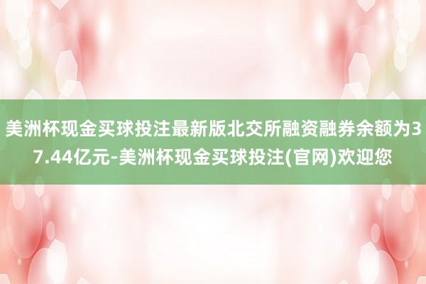 美洲杯现金买球投注最新版　　北交所融资融券余额为37.44亿元-美洲杯现金买球投注(官网)欢迎您