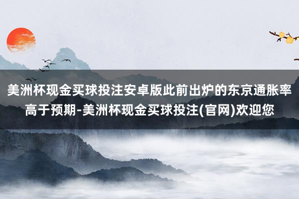 美洲杯现金买球投注安卓版此前出炉的东京通胀率高于预期-美洲杯现金买球投注(官网)欢迎您