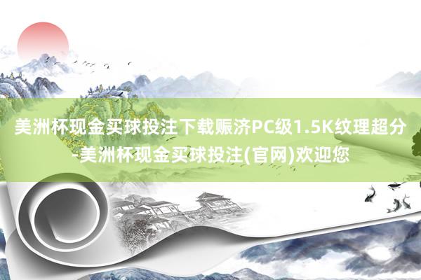 美洲杯现金买球投注下载赈济PC级1.5K纹理超分-美洲杯现金买球投注(官网)欢迎您