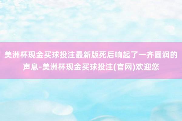 美洲杯现金买球投注最新版死后响起了一齐圆润的声息-美洲杯现金买球投注(官网)欢迎您