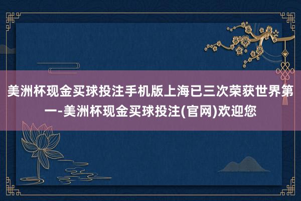 美洲杯现金买球投注手机版上海已三次荣获世界第一-美洲杯现金买球投注(官网)欢迎您