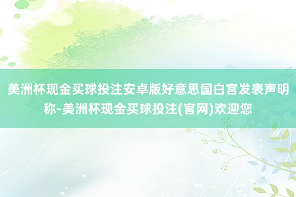 美洲杯现金买球投注安卓版好意思国白宫发表声明称-美洲杯现金买球投注(官网)欢迎您