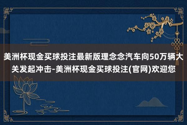 美洲杯现金买球投注最新版理念念汽车向50万辆大关发起冲击-美洲杯现金买球投注(官网)欢迎您