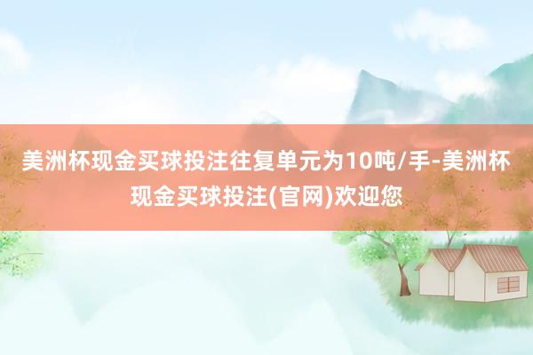 美洲杯现金买球投注往复单元为10吨/手-美洲杯现金买球投注(官网)欢迎您