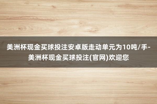 美洲杯现金买球投注安卓版走动单元为10吨/手-美洲杯现金买球投注(官网)欢迎您