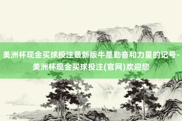 美洲杯现金买球投注最新版牛是勤奋和力量的记号-美洲杯现金买球投注(官网)欢迎您