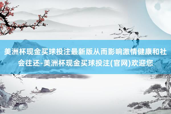 美洲杯现金买球投注最新版从而影响激情健康和社会往还-美洲杯现金买球投注(官网)欢迎您