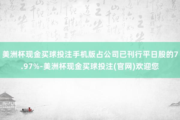 美洲杯现金买球投注手机版占公司已刊行平日股的7.97%-美洲杯现金买球投注(官网)欢迎您