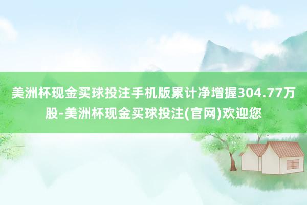 美洲杯现金买球投注手机版累计净增握304.77万股-美洲杯现金买球投注(官网)欢迎您