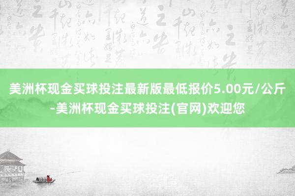 美洲杯现金买球投注最新版最低报价5.00元/公斤-美洲杯现金买球投注(官网)欢迎您