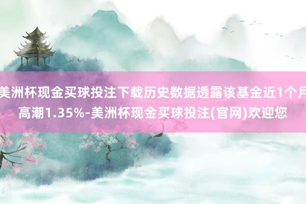 美洲杯现金买球投注下载历史数据透露该基金近1个月高潮1.35%-美洲杯现金买球投注(官网)欢迎您