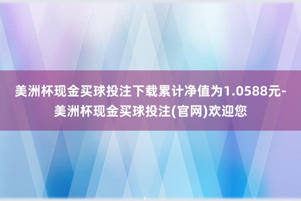 美洲杯现金买球投注下载累计净值为1.0588元-美洲杯现金买球投注(官网)欢迎您