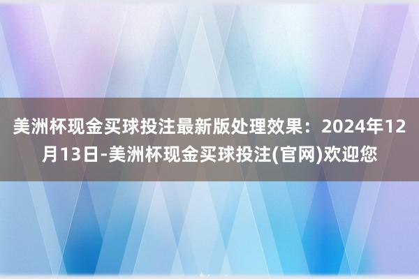 美洲杯现金买球投注最新版处理效果：2024年12月13日-美洲杯现金买球投注(官网)欢迎您