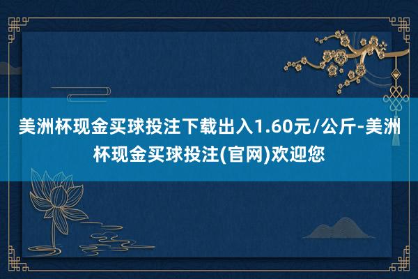 美洲杯现金买球投注下载出入1.60元/公斤-美洲杯现金买球投注(官网)欢迎您