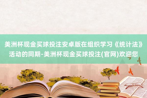 美洲杯现金买球投注安卓版在组织学习《统计法》活动的同期-美洲杯现金买球投注(官网)欢迎您