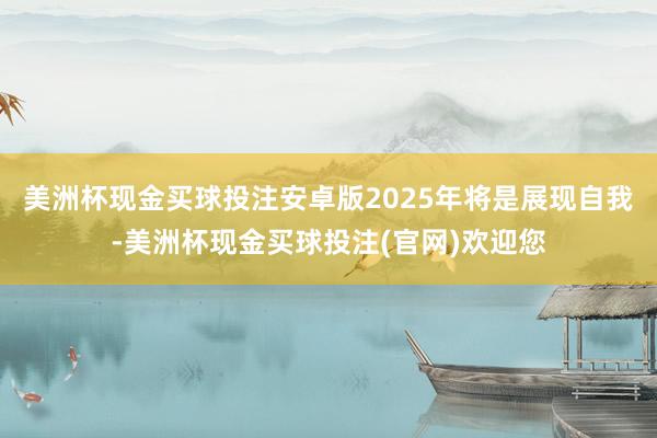 美洲杯现金买球投注安卓版2025年将是展现自我-美洲杯现金买球投注(官网)欢迎您