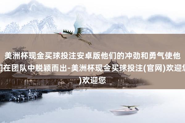 美洲杯现金买球投注安卓版他们的冲劲和勇气使他们在团队中脱颖而出-美洲杯现金买球投注(官网)欢迎您