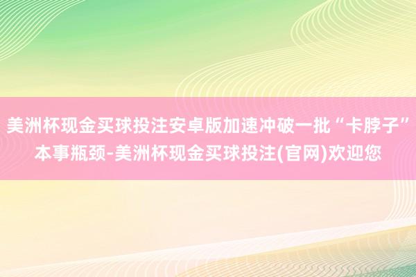 美洲杯现金买球投注安卓版加速冲破一批“卡脖子”本事瓶颈-美洲杯现金买球投注(官网)欢迎您