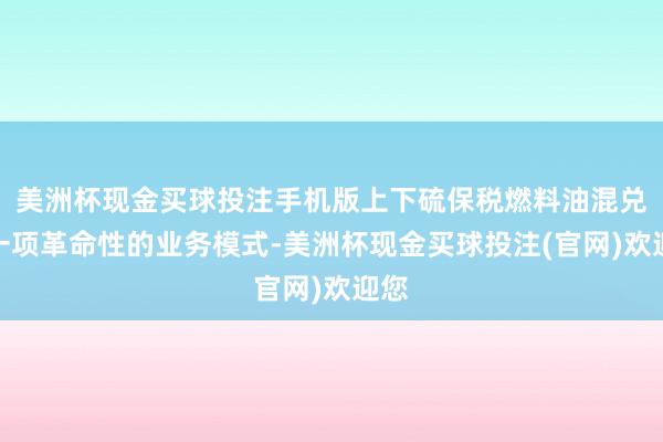 美洲杯现金买球投注手机版上下硫保税燃料油混兑是一项革命性的业务模式-美洲杯现金买球投注(官网)欢迎您