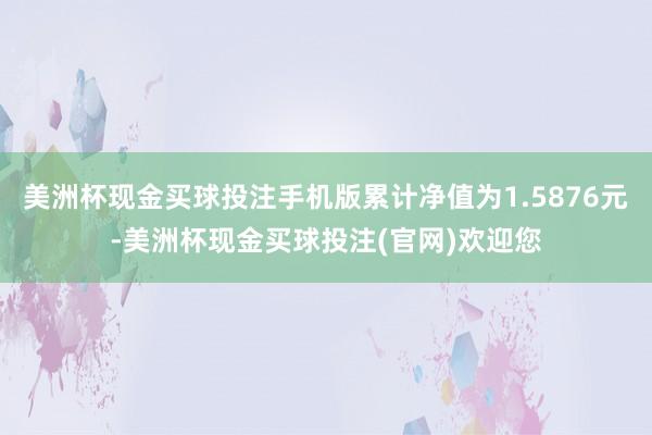 美洲杯现金买球投注手机版累计净值为1.5876元-美洲杯现金买球投注(官网)欢迎您