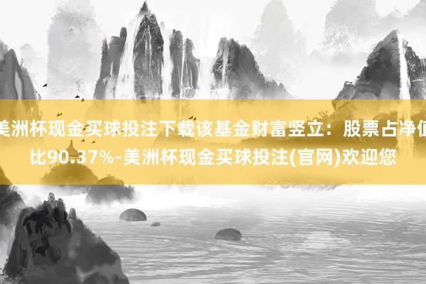 美洲杯现金买球投注下载该基金财富竖立：股票占净值比90.37%-美洲杯现金买球投注(官网)欢迎您