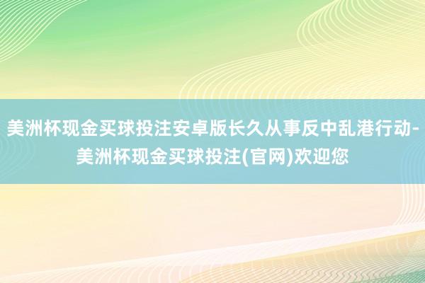 美洲杯现金买球投注安卓版长久从事反中乱港行动-美洲杯现金买球投注(官网)欢迎您