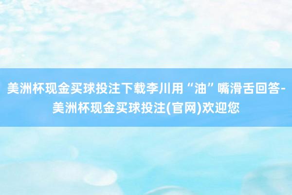 美洲杯现金买球投注下载李川用“油”嘴滑舌回答-美洲杯现金买球投注(官网)欢迎您