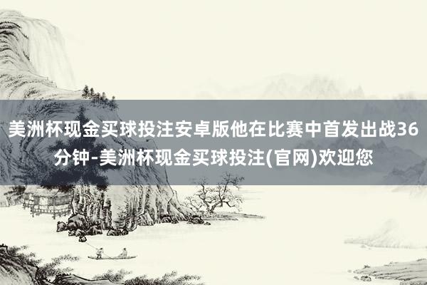 美洲杯现金买球投注安卓版他在比赛中首发出战36分钟-美洲杯现金买球投注(官网)欢迎您