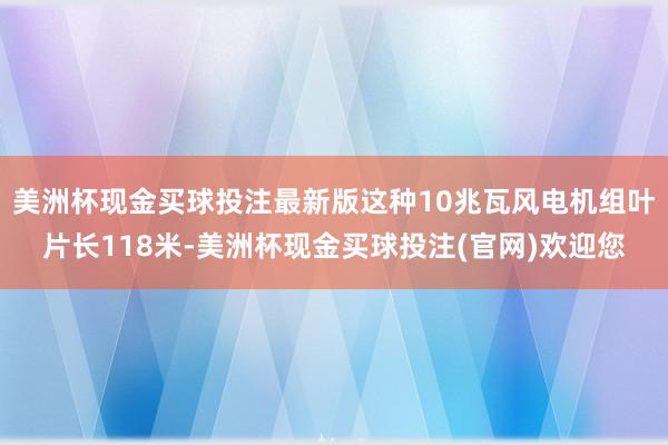 美洲杯现金买球投注最新版这种10兆瓦风电机组叶片长118米-美洲杯现金买球投注(官网)欢迎您