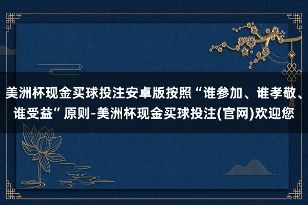 美洲杯现金买球投注安卓版按照“谁参加、谁孝敬、谁受益”原则-美洲杯现金买球投注(官网)欢迎您