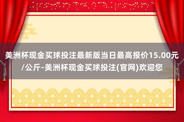 美洲杯现金买球投注最新版当日最高报价15.00元/公斤-美洲杯现金买球投注(官网)欢迎您