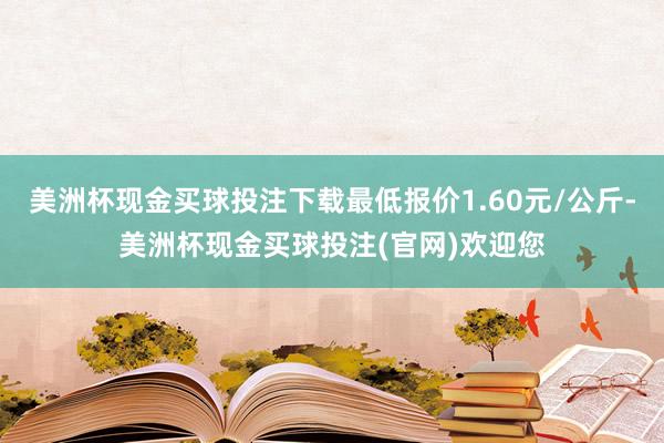 美洲杯现金买球投注下载最低报价1.60元/公斤-美洲杯现金买球投注(官网)欢迎您